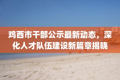 鸡西市干部公示最新动态，深化人才队伍建设新篇章揭晓