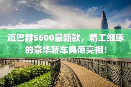 迈巴赫S600最新款，精工细琢的豪华轿车典范亮相！