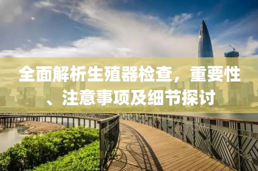 全面解析生殖器检查，重要性、注意事项及细节探讨