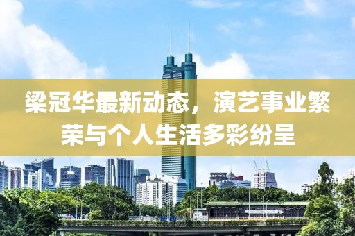 梁冠华最新动态，演艺事业繁荣与个人生活多彩纷呈