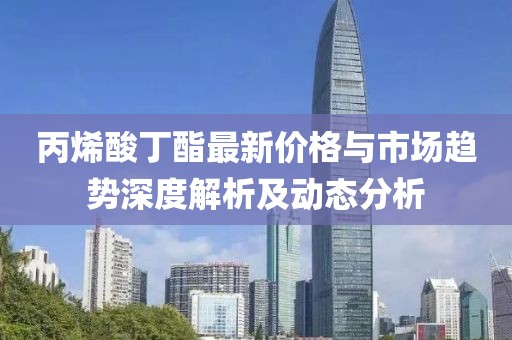 丙烯酸丁酯最新价格与市场趋势深度解析及动态分析