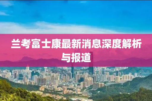 兰考富士康最新消息深度解析与报道