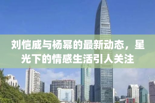 刘恺威与杨幂的最新动态，星光下的情感生活引人关注