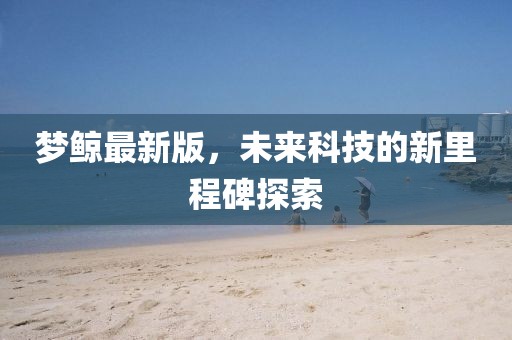 梦鲸最新版，未来科技的新里程碑探索