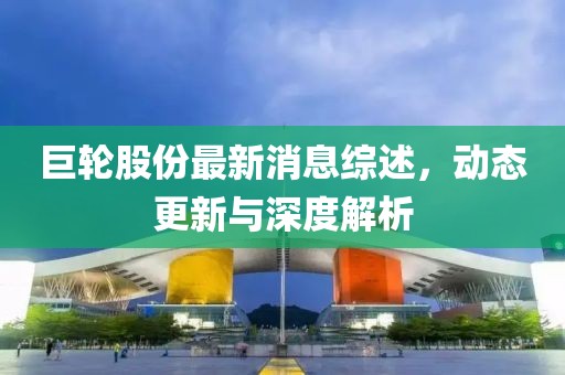 巨轮股份最新消息综述，动态更新与深度解析