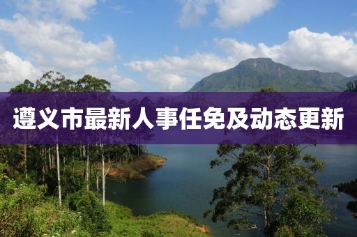 遵义市最新人事任免及动态更新