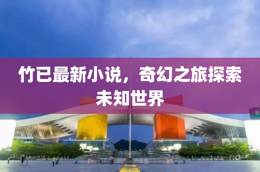 竹已最新小说，奇幻之旅探索未知世界