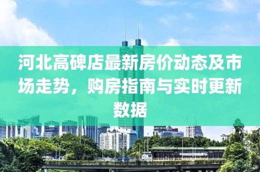 河北高碑店最新房价动态及市场走势，购房指南与实时更新数据