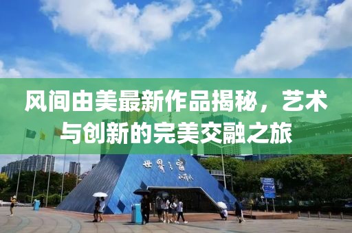 风间由美最新作品揭秘，艺术与创新的完美交融之旅