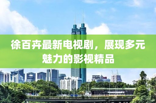 徐百卉最新电视剧，展现多元魅力的影视精品