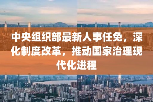 中央组织部最新人事任免，深化制度改革，推动国家治理现代化进程