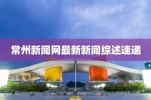 常州新闻网最新新闻综述速递