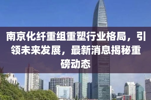 南京化纤重组重塑行业格局，引领未来发展，最新消息揭秘重磅动态