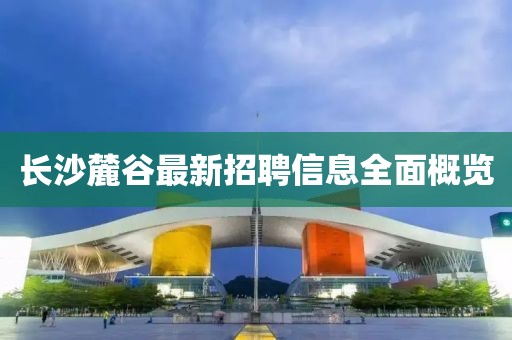 长沙麓谷最新招聘信息全面概览