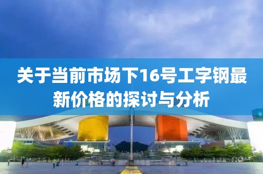 关于当前市场下16号工字钢最新价格的探讨与分析