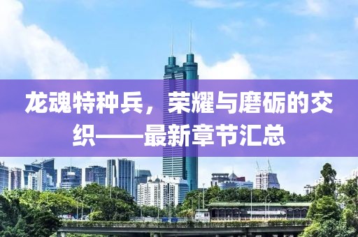 龙魂特种兵，荣耀与磨砺的交织——最新章节汇总
