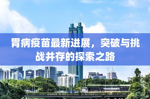 胃病疫苗最新进展，突破与挑战并存的探索之路