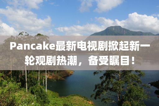 Pancake最新电视剧掀起新一轮观剧热潮，备受瞩目！