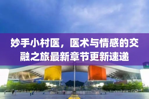 妙手小村医，医术与情感的交融之旅最新章节更新速递