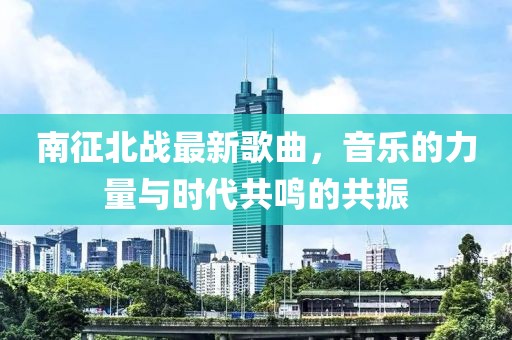 南征北战最新歌曲，音乐的力量与时代共鸣的共振