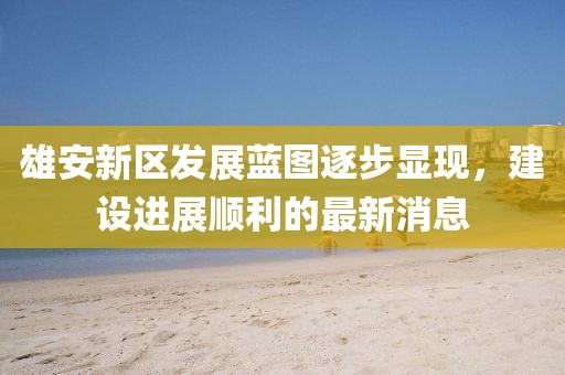 雄安新区发展蓝图逐步显现，建设进展顺利的最新消息