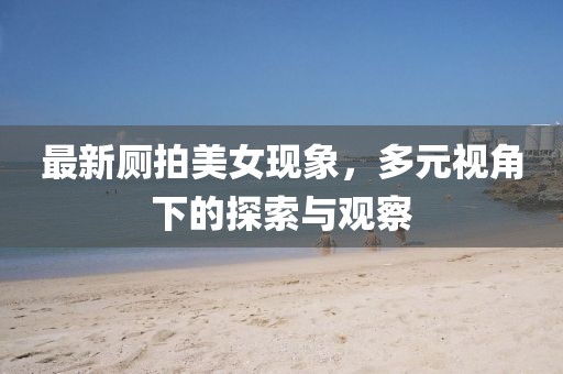 最新厕拍美女现象，多元视角下的探索与观察