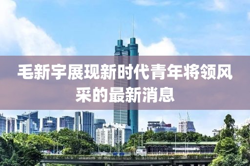 毛新宇展现新时代青年将领风采的最新消息