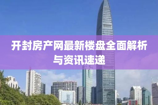 开封房产网最新楼盘全面解析与资讯速递