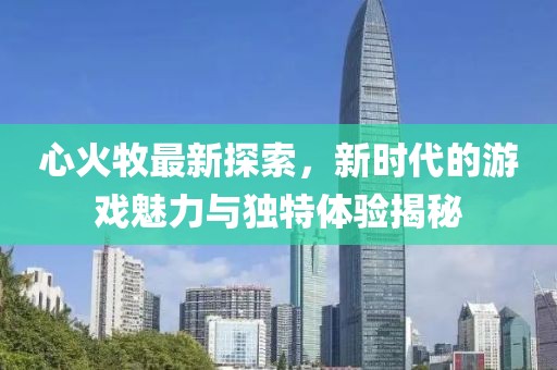 心火牧最新探索，新时代的游戏魅力与独特体验揭秘