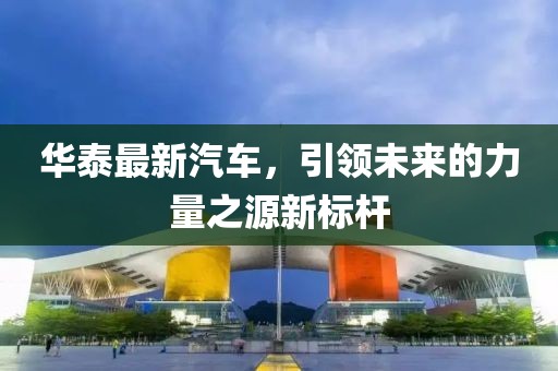 华泰最新汽车，引领未来的力量之源新标杆