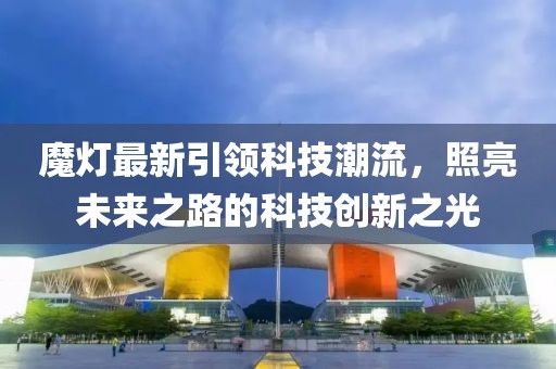 魔灯最新引领科技潮流，照亮未来之路的科技创新之光