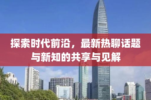 探索时代前沿，最新热聊话题与新知的共享与见解