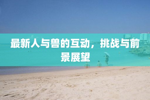 最新人与兽的互动，挑战与前景展望
