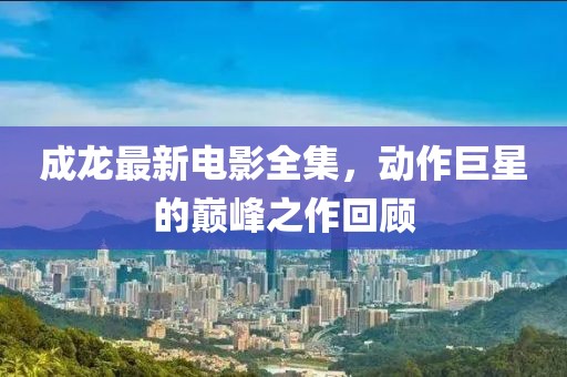 成龙最新电影全集，动作巨星的巅峰之作回顾