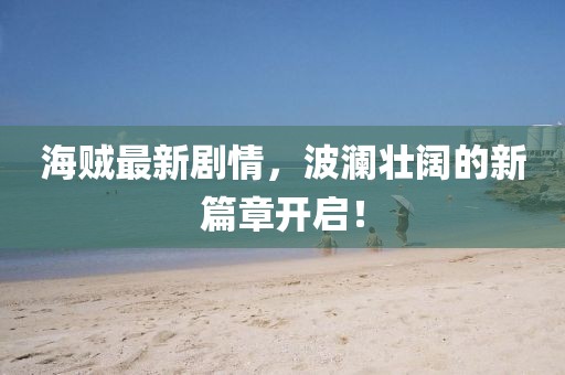 海贼最新剧情，波澜壮阔的新篇章开启！