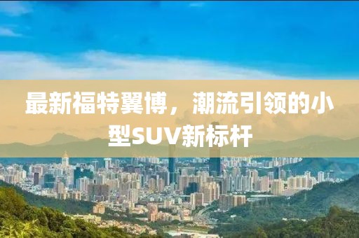 最新福特翼博，潮流引领的小型SUV新标杆