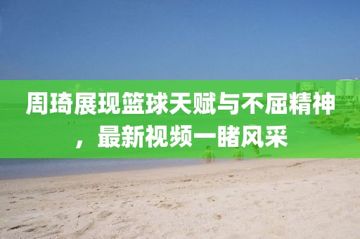 周琦展现篮球天赋与不屈精神，最新视频一睹风采