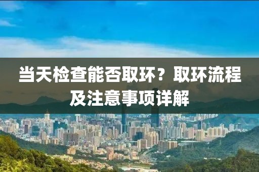当天检查能否取环？取环流程及注意事项详解