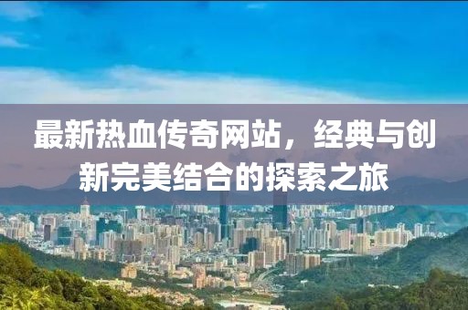 最新热血传奇网站，经典与创新完美结合的探索之旅