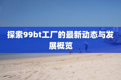 探索99bt工厂的最新动态与发展概览