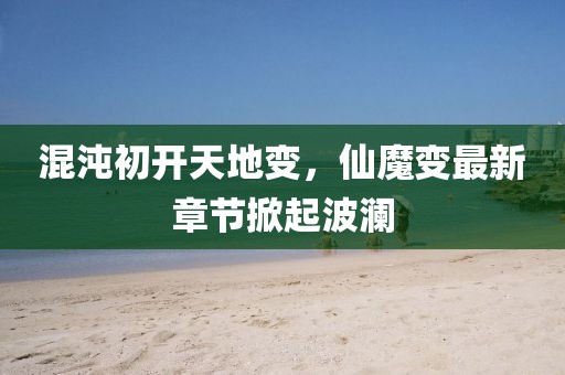 混沌初开天地变，仙魔变最新章节掀起波澜