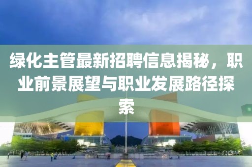 绿化主管最新招聘信息揭秘，职业前景展望与职业发展路径探索