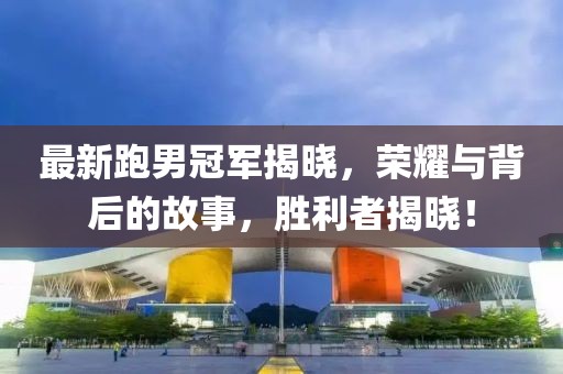 最新跑男冠军揭晓，荣耀与背后的故事，胜利者揭晓！