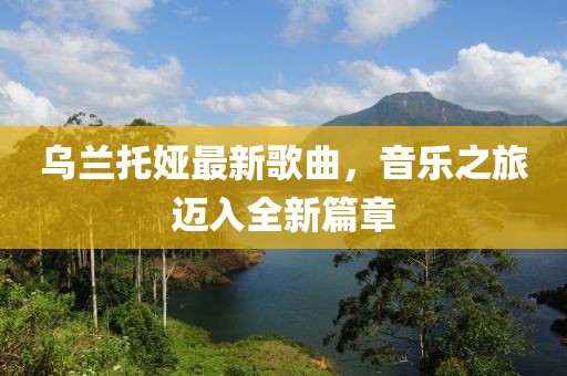 乌兰托娅最新歌曲，音乐之旅迈入全新篇章