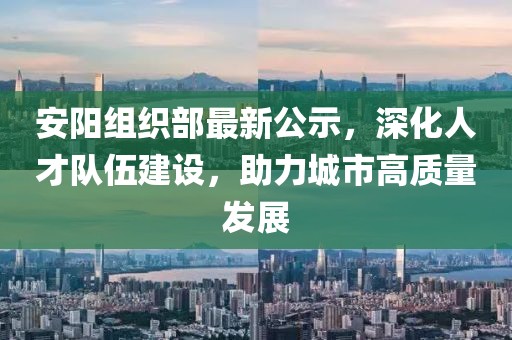 安阳组织部最新公示，深化人才队伍建设，助力城市高质量发展