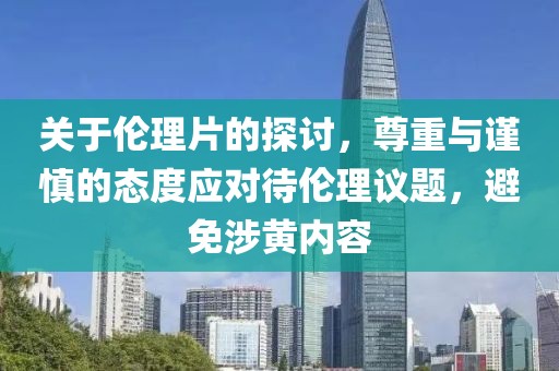 关于伦理片的探讨，尊重与谨慎的态度应对待伦理议题，避免涉黄内容