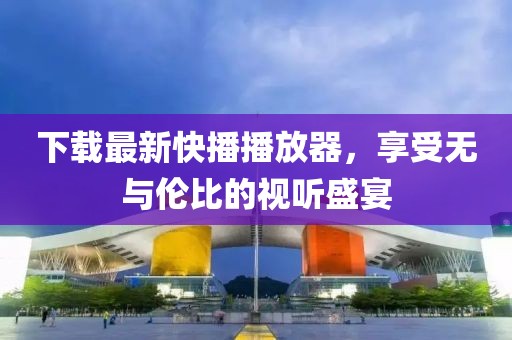 下载最新快播播放器，享受无与伦比的视听盛宴