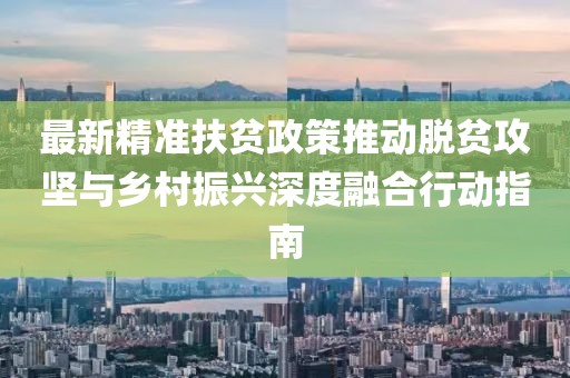 最新精准扶贫政策推动脱贫攻坚与乡村振兴深度融合行动指南