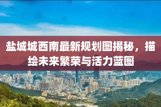 盐城城西南最新规划图揭秘，描绘未来繁荣与活力蓝图