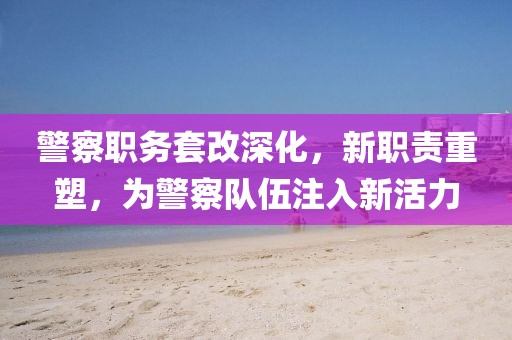 警察职务套改深化，新职责重塑，为警察队伍注入新活力